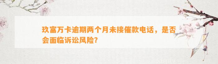 玖富万卡逾期两个月未接催款电话，是否会面临诉讼风险？