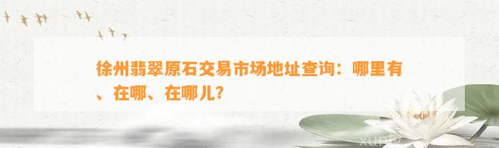 徐州翡翠原石交易市场地址查询：哪里有、在哪、在哪儿？