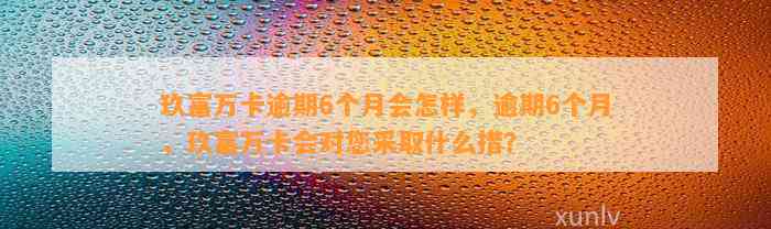 玖富万卡逾期6个月会怎样，逾期6个月，玖富万卡会对您采取什么措？