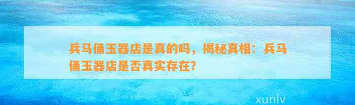 兵马俑玉器店是真的吗，揭秘真相：兵马俑玉器店是不是真实存在？