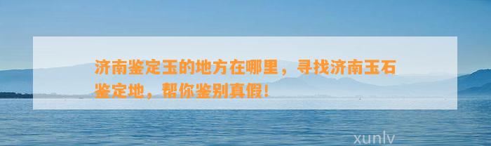 济南鉴定玉的地方在哪里，寻找济南玉石鉴定地，帮你鉴别真假！