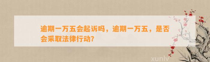 逾期一万五会起诉吗，逾期一万五，是否会采取法律行动？