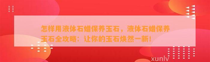 怎样用液体石蜡保养玉石，液体石蜡保养玉石全攻略：让你的玉石焕然一新！