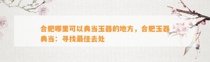 合肥哪里可以典当玉器的地方，合肥玉器典当：寻找最佳去处