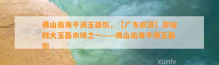 佛山南海平洲玉器街，【广东旅游】探秘四大玉器市场之一——佛山南海平洲玉器街