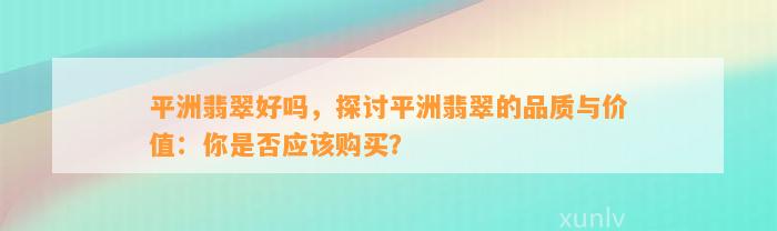 平洲翡翠好吗，探讨平洲翡翠的品质与价值：你是不是应购买？