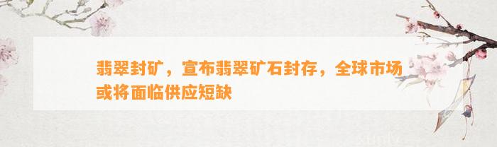 翡翠封矿，宣布翡翠矿石封存，全球市场或将面临供应短缺