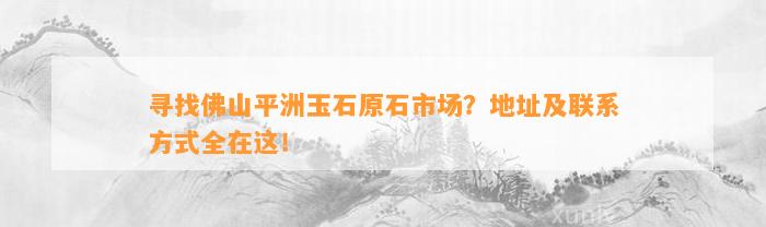 寻找佛山平洲玉石原石市场？地址及联系方法全在这！