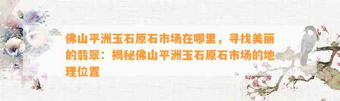 佛山平洲玉石原石市场在哪里，寻找美丽的翡翠：揭秘佛山平洲玉石原石市场的地理位置