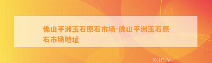 佛山平洲玉石原石市场-佛山平洲玉石原石市场地址