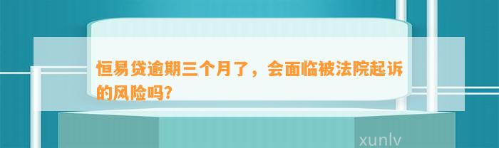 恒易贷逾期三个月了，会面临被法院起诉的风险吗？