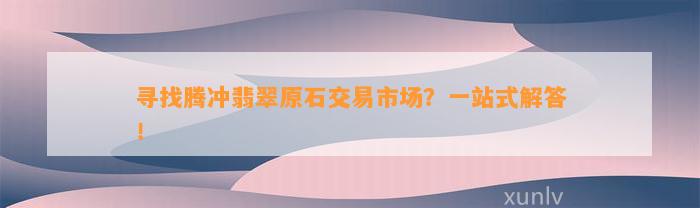 寻找腾冲翡翠原石交易市场？一站式解答！