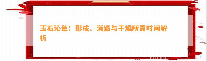 玉石沁色：形成、消退与干燥所需时间解析