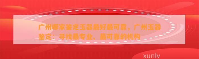 广州哪家鉴定玉器最好最可靠，广州玉器鉴定：寻找最专业、最可靠的机构