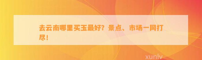 去云南哪里买玉最好？景点、市场一网打尽！