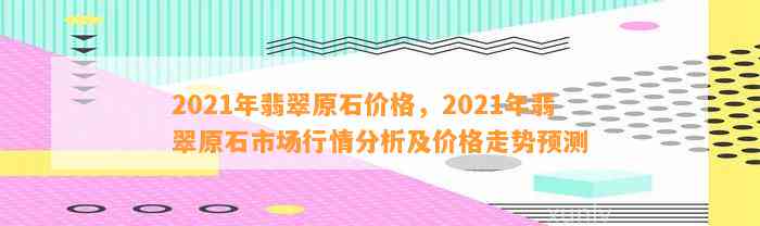 2021年翡翠原石价格，2021年翡翠原石市场行情分析及价格走势预测