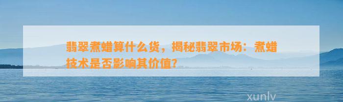 翡翠煮蜡算什么货，揭秘翡翠市场：煮蜡技术是不是作用其价值？