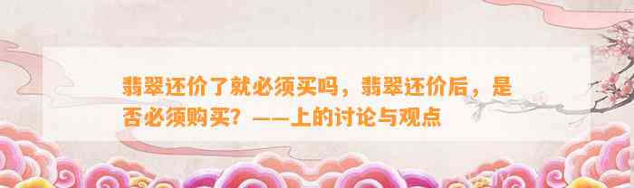 翡翠还价了就必须买吗，翡翠还价后，是不是必须购买？——上的讨论与观点