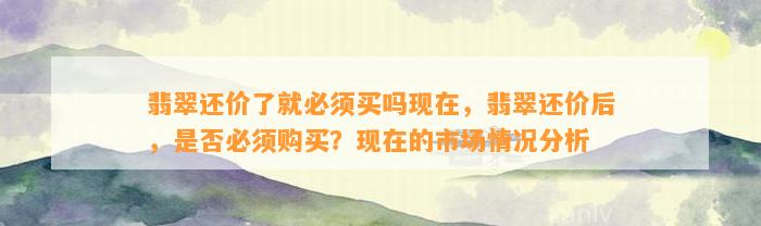 翡翠还价了就必须买吗现在，翡翠还价后，是不是必须购买？现在的市场情况分析