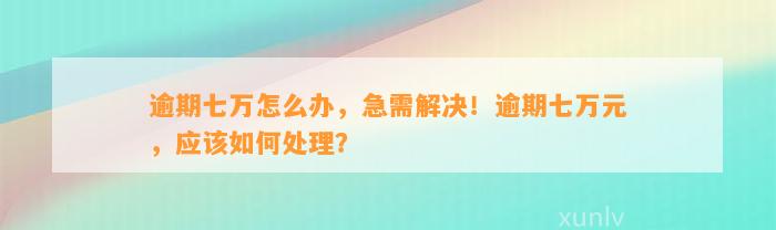 逾期七万怎么办，急需解决！逾期七万元，应该如何处理？