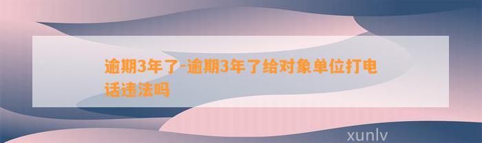 逾期3年了-逾期3年了给对象单位打电话违法吗