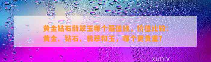 黄金钻石翡翠玉哪个最值钱，价值比较：黄金、钻石、翡翠和玉，哪个更贵重？