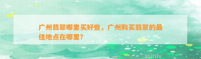 广州翡翠哪里买好些，广州购买翡翠的最佳地点在哪里？