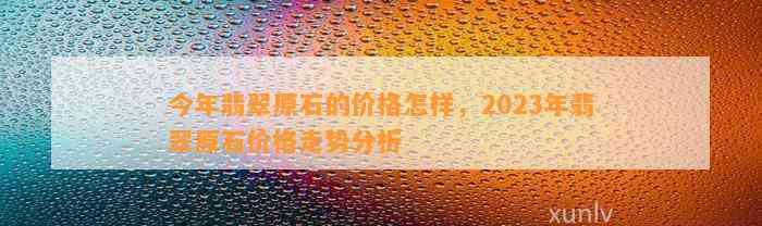 今年翡翠原石的价格怎样，2023年翡翠原石价格走势分析