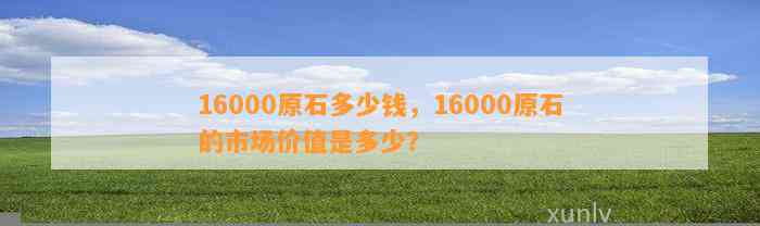 16000原石多少钱，16000原石的市场价值是多少？