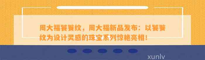 周大福饕餮纹，周大福新品发布：以饕餮纹为设计灵感的珠宝系列惊艳亮相！