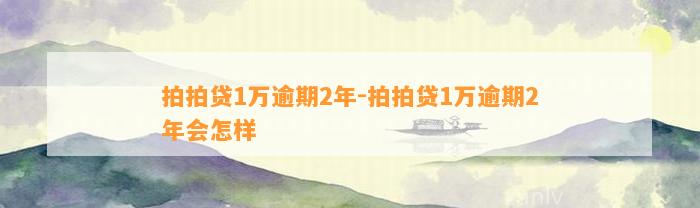 拍拍贷1万逾期2年-拍拍贷1万逾期2年会怎样