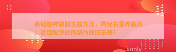 高锰酸钾做旧玉器方法，揭秘古董界骗局：高锰酸钾怎样制作假旧玉器？