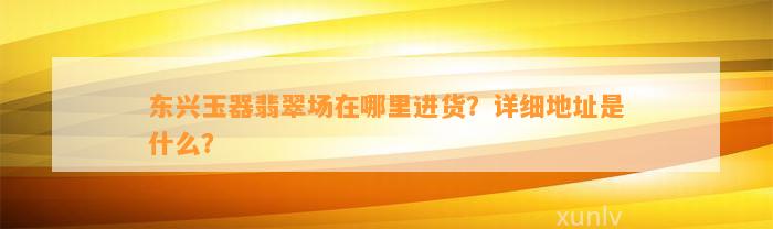 东兴玉器翡翠场在哪里进货？详细地址是什么？