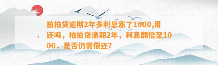 拍拍贷逾期2年多利息涨了1000,用还吗，拍拍贷逾期2年，利息翻倍至1000，是否仍需偿还？