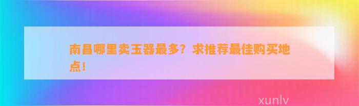 南昌哪里卖玉器最多？求推荐最佳购买地点！