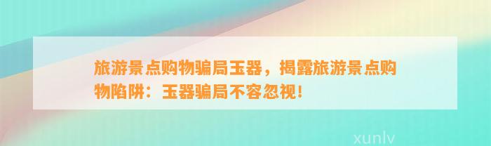 旅游景点购物骗局玉器，揭露旅游景点购物陷阱：玉器骗局不容忽视！