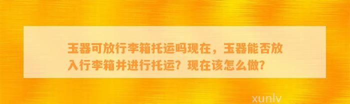 玉器可放行李箱托运吗现在，玉器能否放入行李箱并实施托运？现在该怎么做？