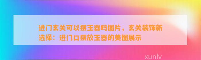 进门玄关可以摆玉器吗图片，玄关装饰新选择：进门口摆放玉器的美图展示