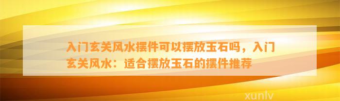 入门玄关风水摆件可以摆放玉石吗，入门玄关风水：适合摆放玉石的摆件推荐