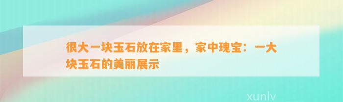 很大一块玉石放在家里，家中瑰宝：一大块玉石的美丽展示