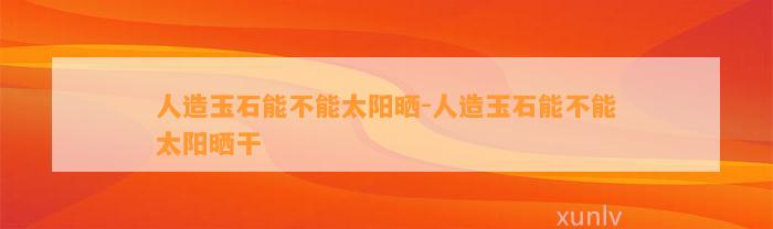 人造玉石能不能太阳晒-人造玉石能不能太阳晒干