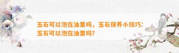 玉石可以泡在油里吗，玉石保养小技巧：玉石可以泡在油里吗？