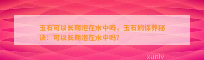 玉石可以长期泡在水中吗，玉石的保养秘诀：可以长期泡在水中吗？