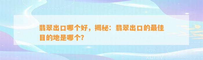 翡翠出口哪个好，揭秘：翡翠出口的最佳目的地是哪个？