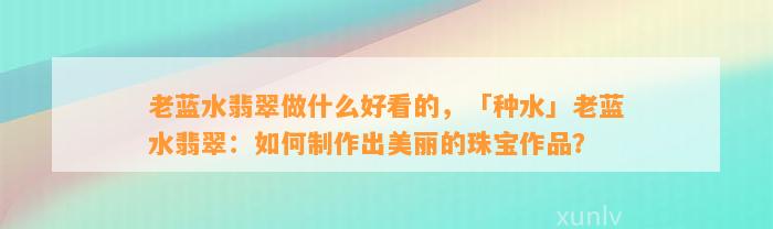 老蓝水翡翠做什么好看的，「种水」老蓝水翡翠：怎样制作出美丽的珠宝作品？