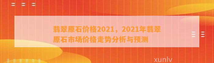 翡翠原石价格2021，2021年翡翠原石市场价格走势分析与预测