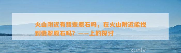 火山附近有翡翠原石吗，在火山附近能找到翡翠原石吗？——上的探讨