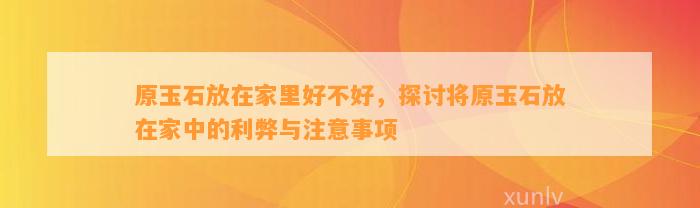 原玉石放在家里好不好，探讨将原玉石放在家中的利弊与留意事项