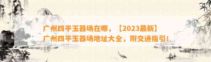 广州四平玉器场在哪，【2023最新】广州四平玉器场地址大全，附交通指引！