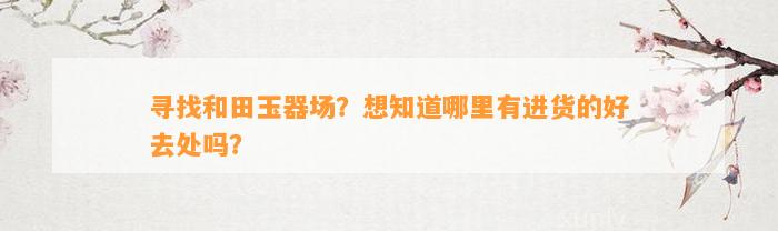 寻找和田玉器场？想知道哪里有进货的好去处吗？